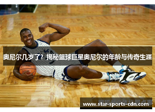 奥尼尔几岁了？揭秘篮球巨星奥尼尔的年龄与传奇生涯