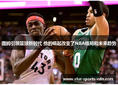图姆引领篮球新时代 他的崛起改变了NBA格局和未来趋势